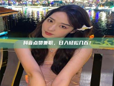 商水抖音点赞兼职，日入轻松几百！