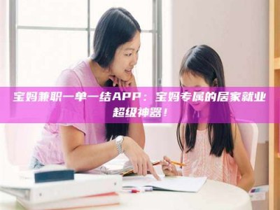 商水宝妈兼职一单一结APP：宝妈专属的居家就业超级神器！